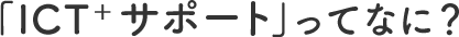 「ICT+サポート」ってなに?