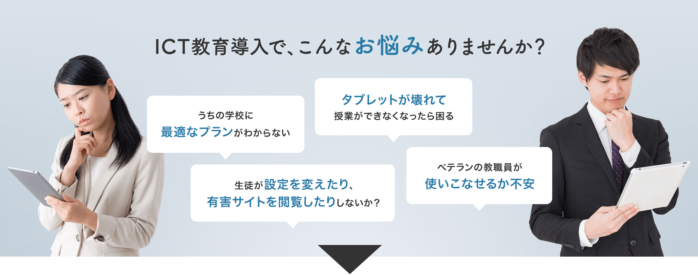 ICT教育導入で、こんなお悩みありませんか？ タブレットが壊れて 授業ができなくなったら困る うちの学校に最適なプランがわからない ベテランの教職員が使いこなせるか不安 生徒が設定を変えたり、有害サイトを閲覧したりしないか？