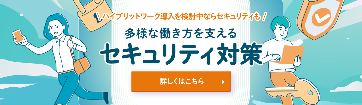 ハイブリッドワーク導入を検討中ならセキュリティも 多様な働き方を支えるセキュリティ対策 詳しくはこちら