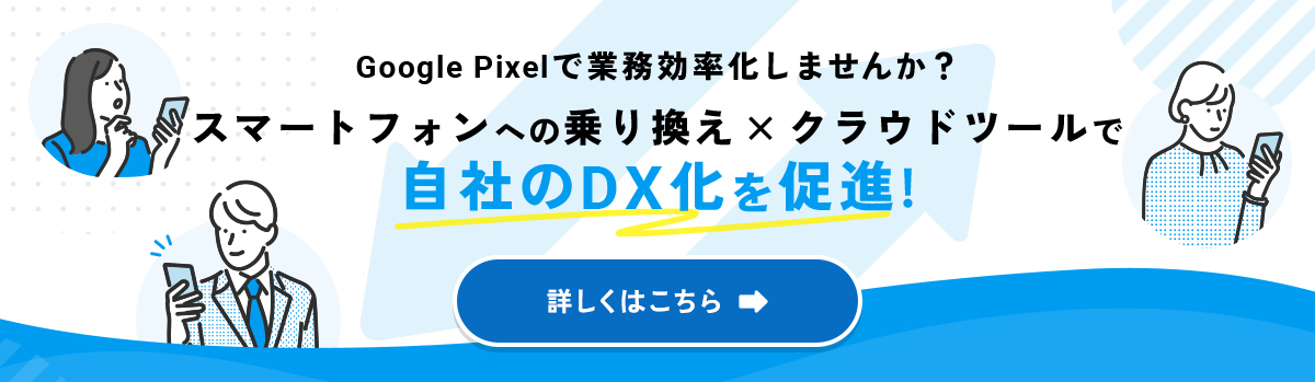 Google Pixelで業務効率化しませんか？ スマートフォンへの乗り換え × クラウドツールで自社のDX化を推進！ 詳しくはこちら