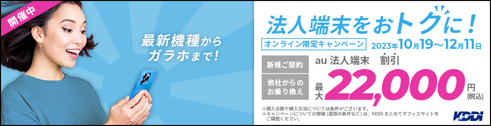 開催中 最新機種からガラホまで！ 法人端末をおトクに！ オンライン限定キャンペーン 2023年10月19～12月11日 新規ご契約 他社からのお乗り換え au法人端末 割引 最大22,000円（税込）※購入台数や購入方法については条件がございます。※キャンペーンについての詳細（適用の条件など）は、KDDIまとめてオフィスサイトをご確認ください。