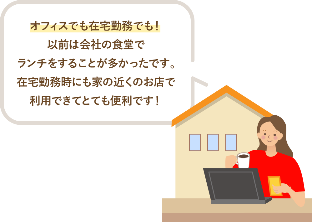 オフィスでも在宅勤務でも！以前は会社の食堂でランチをすることが多かったです。在宅勤務時にも家の近くのお店で利用できてとても便利です！