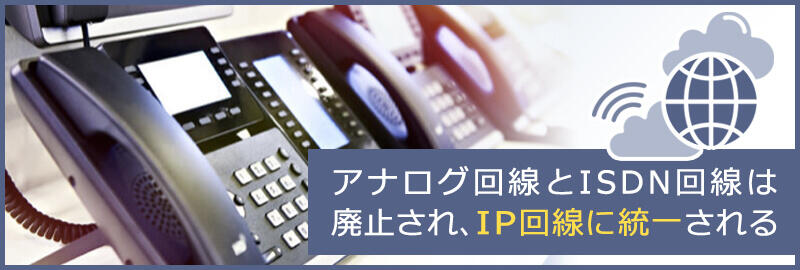 アナログ回線とISDN回線は廃止され、IP回線に統一される