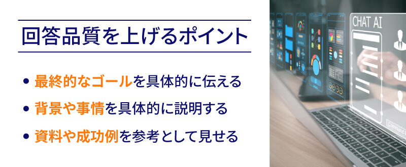 回答品質を上げるポイントは、最終的なゴールを具体的に伝え、背景や事情を説明し、資料や成功例を参考として見せることです。