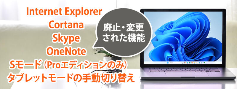 Windows 11で廃止・変更された機能は「Internet Explorer」「Cortana」「Skype」「OneNote」「Sモード(Proエディションのみ)」「タブレットモードの手動切り替え」などがあります。