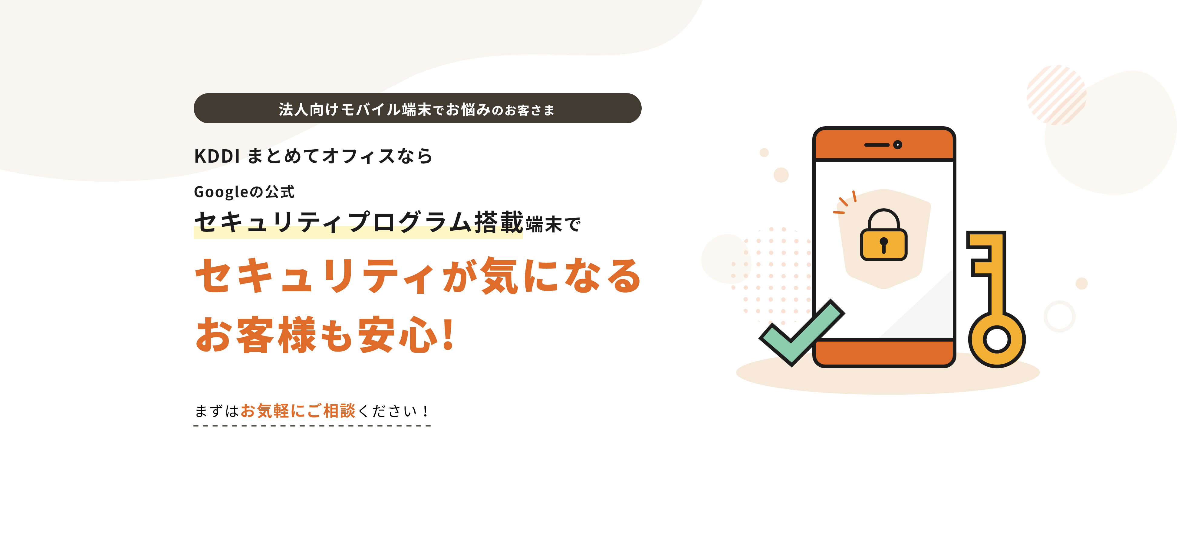 法人向けモバイル端末でお悩みのお客さま KDDI まとめてオフィスならGoogle の公式セキュリティプログラム搭載端末でセキュリティが気になる お客様も安心!まずはお気軽にご相談ください！