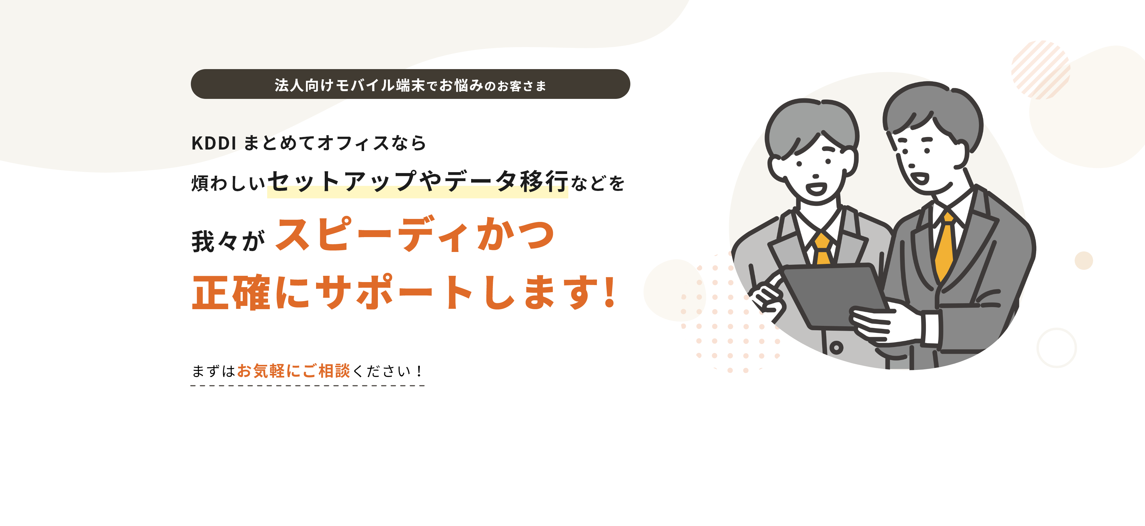 法人向けモバイル端末でお悩みのお客さま KDDI まとめてオフィスなら「煩わしいセットアップやデータ移行などを我々がスピーディかつ 正確にサポートします!まずはお気軽にご相談ください！