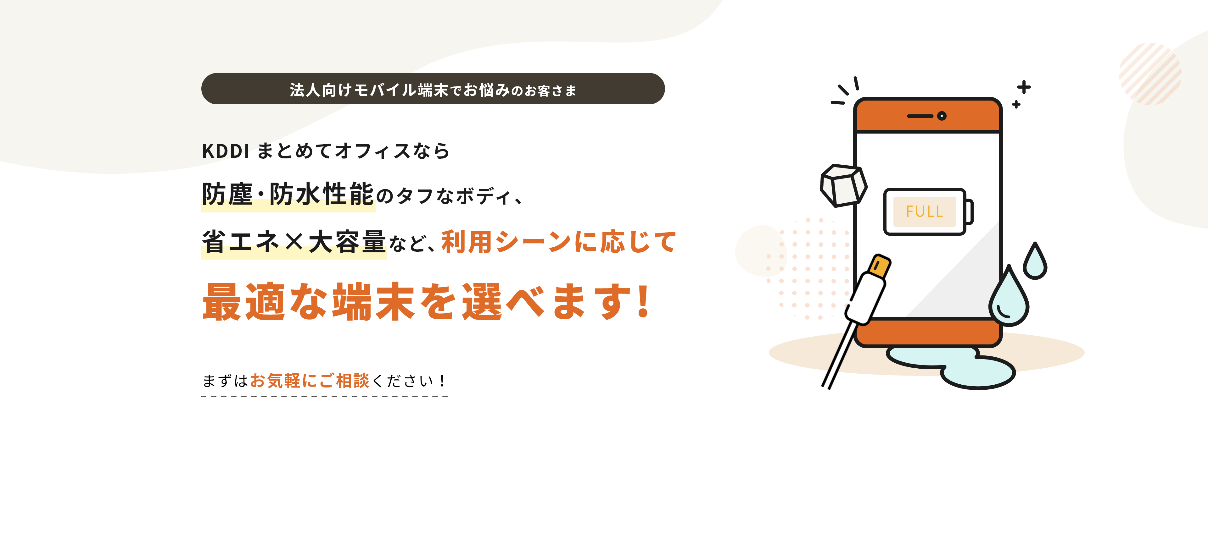 法人向けモバイル端末でお悩みのお客さま KDDI まとめてオフィスなら防塵・防水性能のタフなボディ省エネ大容量など、利用シーンに応じて最適な端末を選べます!まずはお気軽にご相談ください！