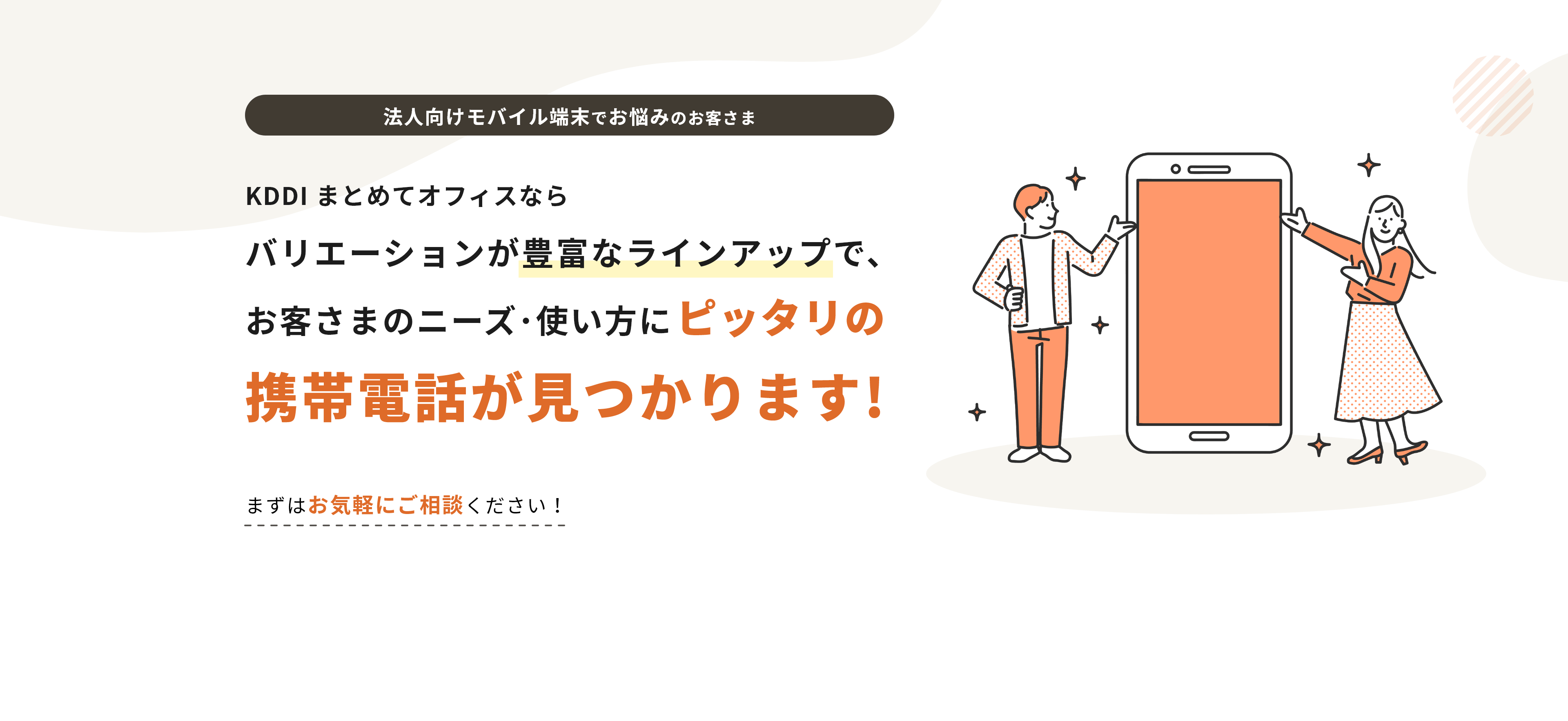 法人向けモバイル端末でお悩みのお客さま KDDI まとめてオフィスならバリエーションが豊富なラインナップで、お客様のニーズ 使い方にピッタリの携帯電話が見つかります!まずはお気軽にご相談ください！