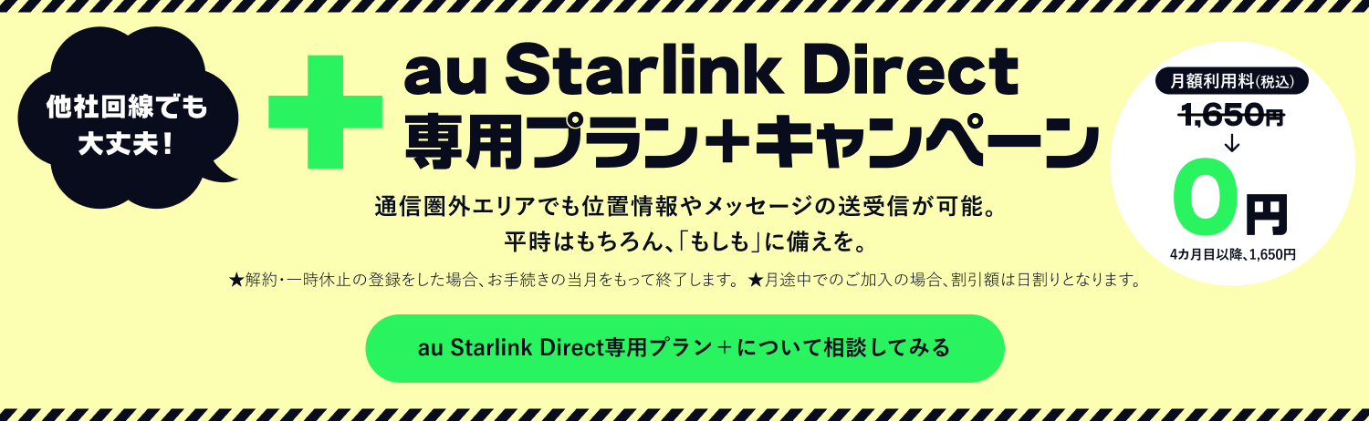 au Starlink Direct 通信圏外エリアでも位置情報やメッセージの送受信が可能。平時はもちろん、「もしも」に備えを。 専用プラン＋ キャンペーン au Starlink Direct専用プラン＋について相談してみる