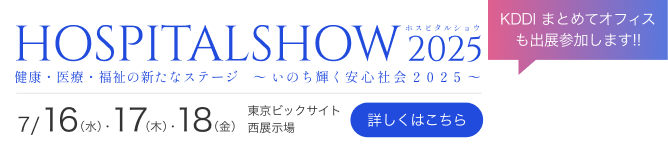 KDDI まとめてオフィスも出展参加します!! HOSPITALSHOW ホスピタルショウ 2025 健康・医療・福祉の新たなステージ ～ いのち輝く安心社会2025 ～ 7/ 16 (水)・ 17 (水)・ 18 (水) 東京ビックサイト 西展示場 詳しくはこちら