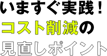 いますぐ実践! コスト削減の見直しポイント