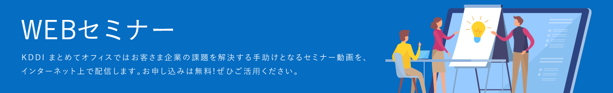 「WEBセミナー」KDDI まとめてオフィスではお客さま企業の課題を解決する手助けとなるセミナー動画を、インターネット上で配信します。お申し込みは無料!ぜひご活用ください。