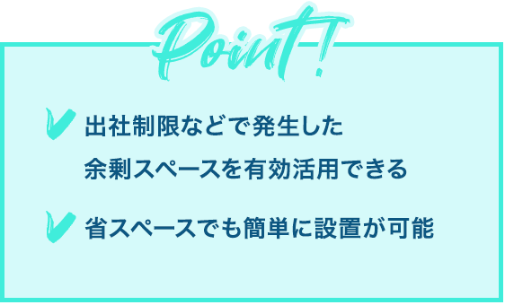 Point! 「出社制限などで発生した余剰スペースを有効活用できる」「省スペースでも簡単に設置が可能」