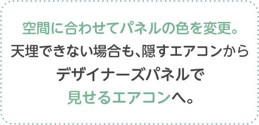 空間に合わせてパネルの色を変更。天埋できない場合も、隠すエアコンからデザイナーズパネルで見せるエアコンへ。