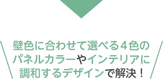 壁色に合わせて選べる4色のパネルカラーやインテリアに調和するデザインで解決 !