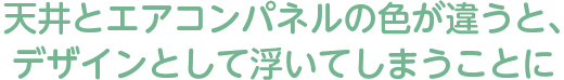 天井とエアコンパネルの色が違うと、デザインとして浮いてしまうことに