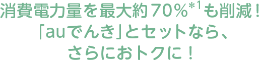 消費電力量を最大約70％＊1も削減！「auでんき」とセットなら、さらにおトクに！