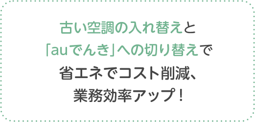 古い空調の入れ替えと「auでんき」への切り替えで省エネでコスト削減、業務効率アップ !