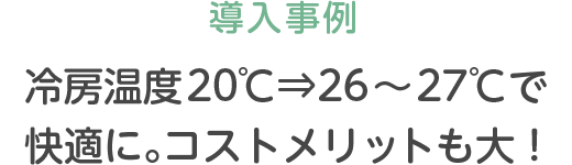 導入事例 冷房温度20℃⇒26〜27℃で快適に。コストメリットも大！