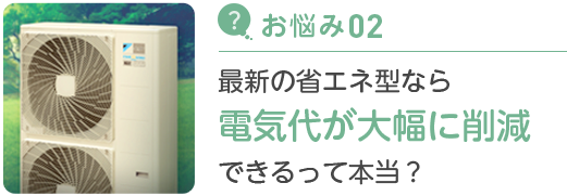 お悩み02 最新の省エネ型なら電気代が大幅に削減できるって本当？