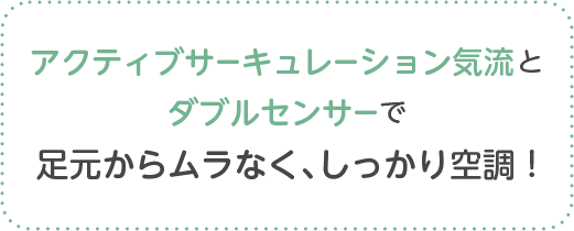 アクティブサーキュレーション気流とダブルセンサーで足元からムラなく、しっかり空調 !