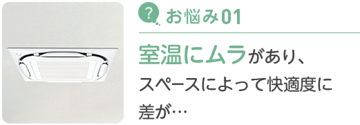 お悩み01 室温にムラがあり、スペースによって快適度に差が…