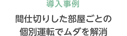 導入事例 間仕切りした部屋ごとの個別運転でムダを解消