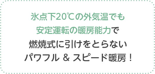 氷点下20℃の外気温でも安定運転の暖房能力で燃焼式に引けをとらないパワフル & スピード暖房 !