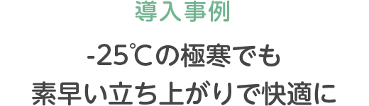 導入事例 -25℃の極寒でも素早い立ち上がりで快適に